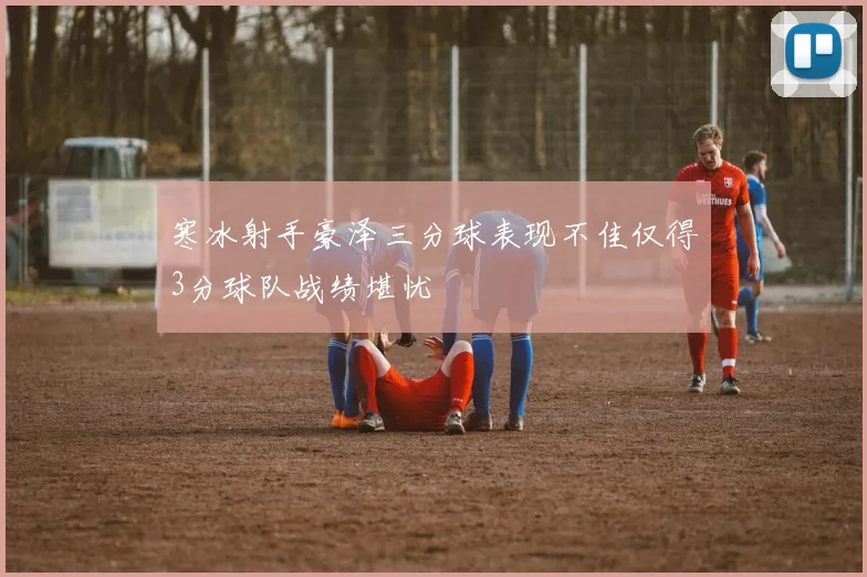 寒冰射手豪泽三分球表现不佳仅得3分球队战绩堪忧