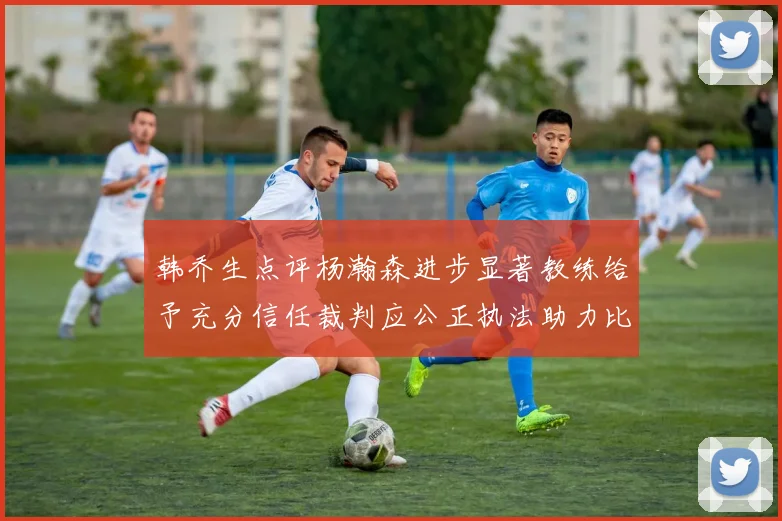 韩乔生点评杨瀚森进步显著教练给予充分信任裁判应公正执法助力比赛发展