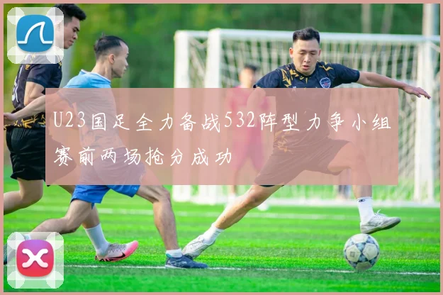 U23国足全力备战532阵型力争小组赛前两场抢分成功