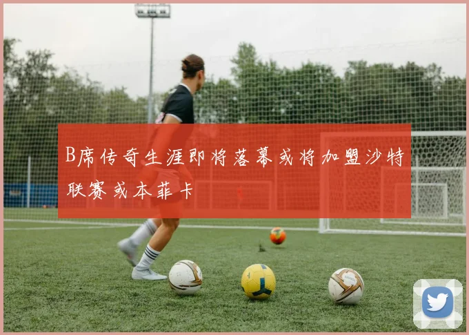 B席传奇生涯即将落幕或将加盟沙特联赛或本菲卡