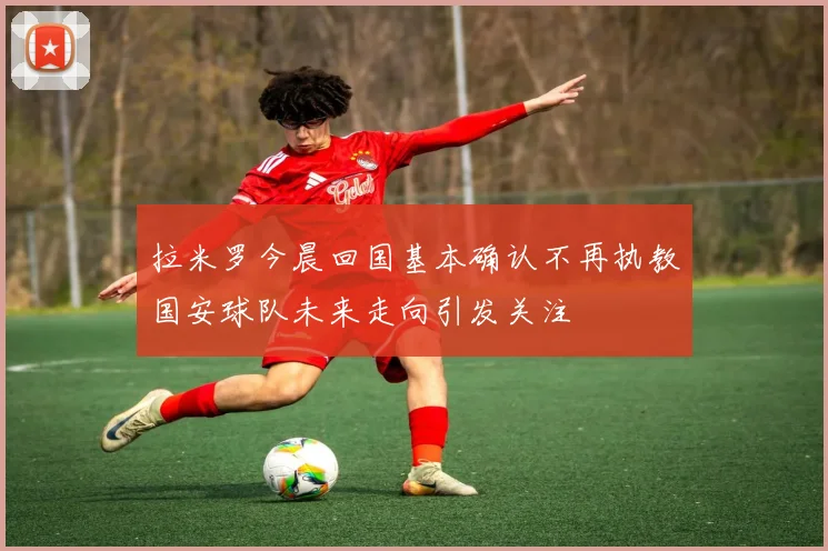 拉米罗今晨回国基本确认不再执教国安球队未来走向引发关注