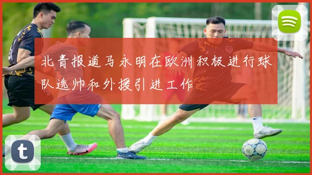 北青报道马永明在欧洲积极进行球队选帅和外援引进工作