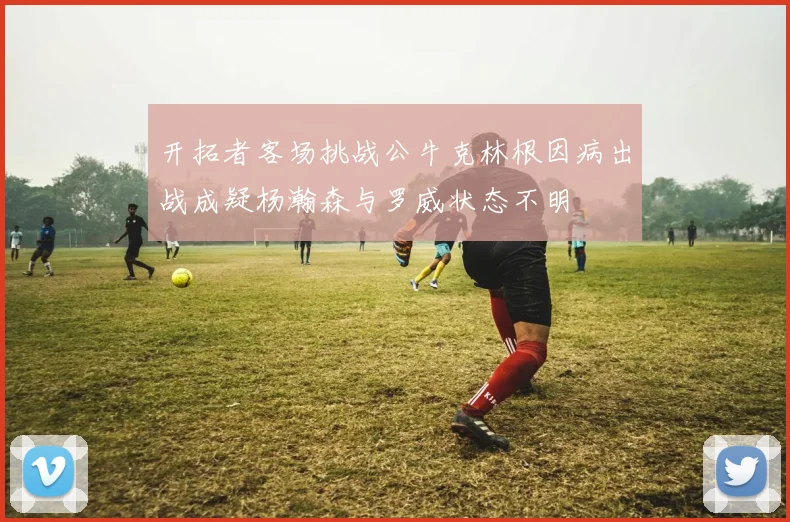 开拓者客场挑战公牛克林根因病出战成疑杨瀚森与罗威状态不明