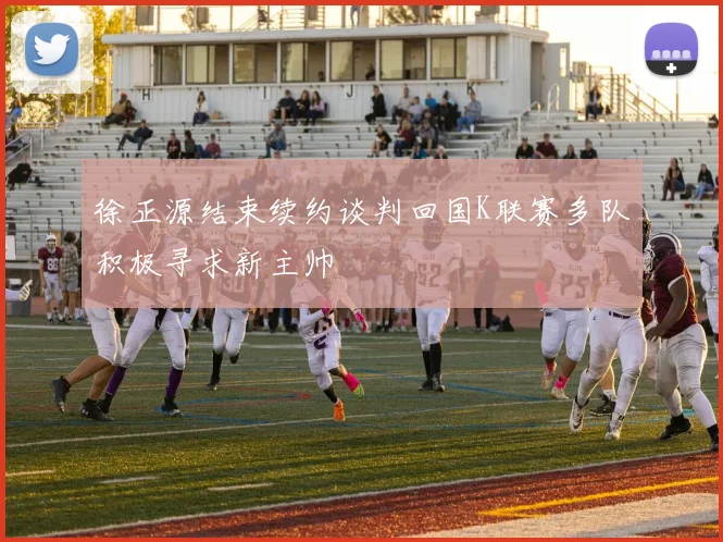 徐正源结束续约谈判回国K联赛多队积极寻求新主帅