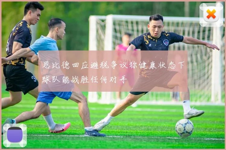 恩比德回应避税争议称健康状态下球队能战胜任何对手