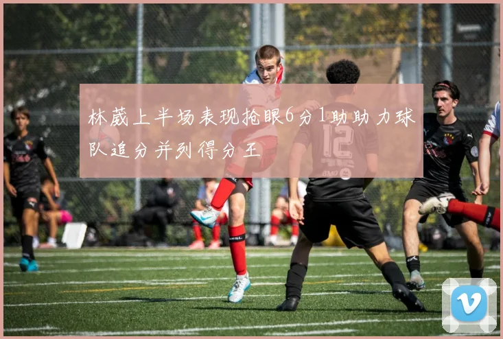 林葳上半场表现抢眼6分1助助力球队追分并列得分王
