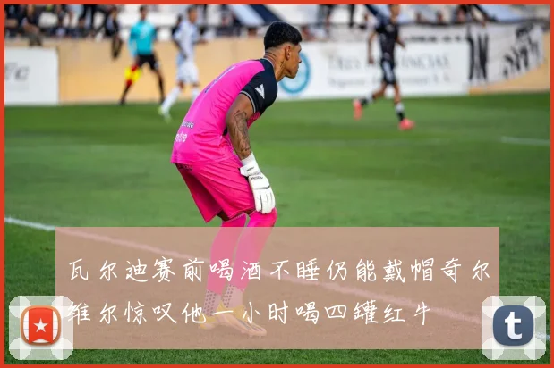 瓦尔迪赛前喝酒不睡仍能戴帽奇尔维尔惊叹他一小时喝四罐红牛