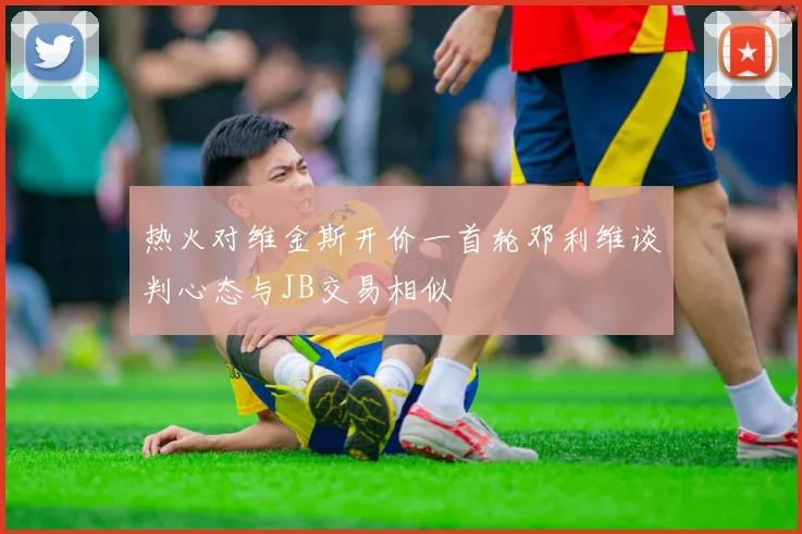 热火对维金斯开价一首轮邓利维谈判心态与JB交易相似