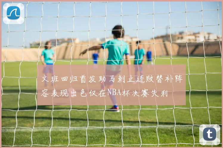 文班回归首发助马刺止连败替补阵容表现出色仅在NBA杯决赛失利