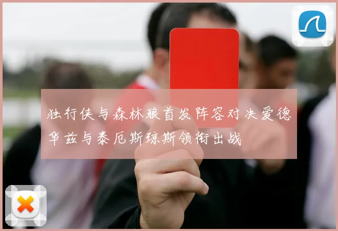 独行侠与森林狼首发阵容对决爱德华兹与泰厄斯琼斯领衔出战