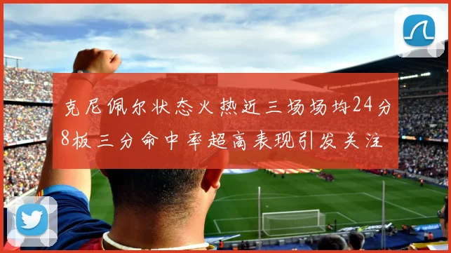 克尼佩尔状态火热近三场场均24分8板三分命中率超高表现引发关注