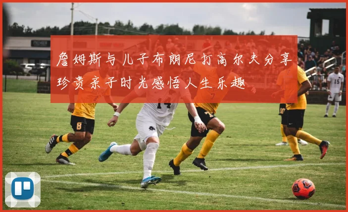 詹姆斯与儿子布朗尼打高尔夫分享珍贵亲子时光感悟人生乐趣