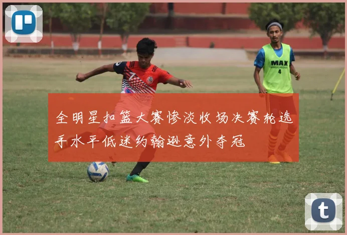 全明星扣篮大赛惨淡收场决赛轮选手水平低迷约翰逊意外夺冠