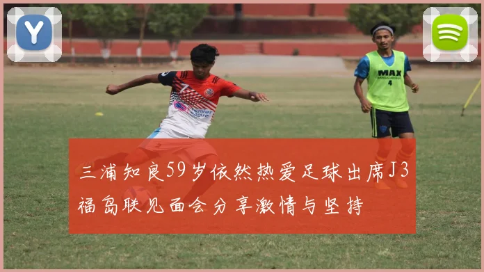 三浦知良59岁依然热爱足球出席J3福岛联见面会分享激情与坚持