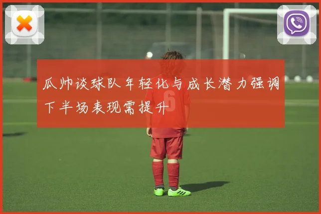 瓜帅谈球队年轻化与成长潜力强调下半场表现需提升