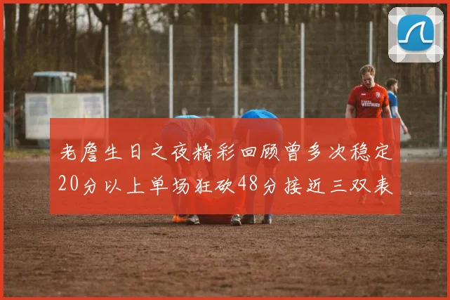 老詹生日之夜精彩回顾曾多次稳定20分以上单场狂砍48分接近三双表现