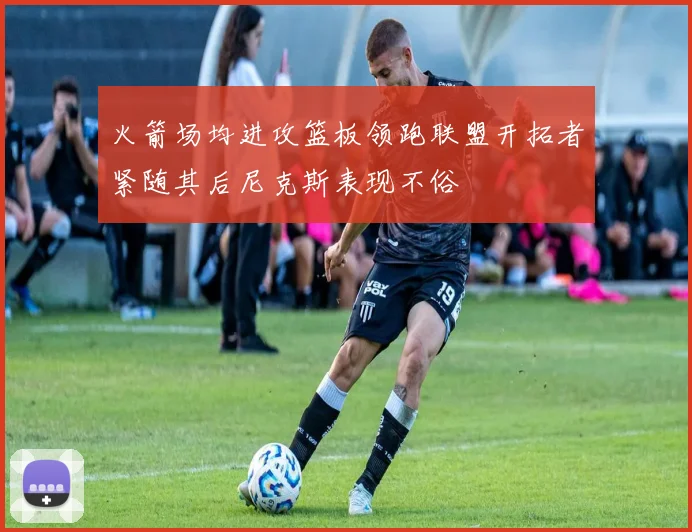 火箭场均进攻篮板领跑联盟开拓者紧随其后尼克斯表现不俗