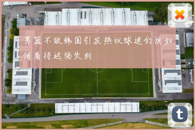 男篮不敌韩国引发热议球迷们该如何看待这场失利