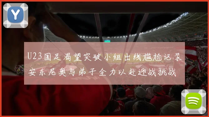 U23国足渴望突破小组出线尴尬记录安东尼奥与弟子全力以赴迎战挑战