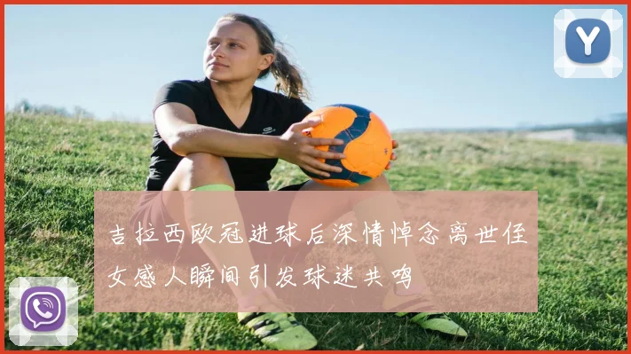 吉拉西欧冠进球后深情悼念离世侄女感人瞬间引发球迷共鸣