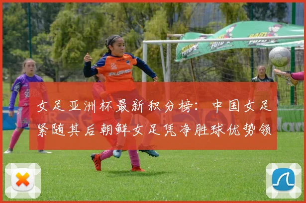 女足亚洲杯最新积分榜：中国女足紧随其后朝鲜女足凭净胜球优势领跑
