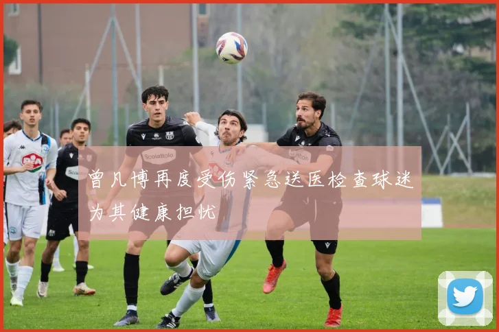 曾凡博再度受伤紧急送医检查球迷为其健康担忧