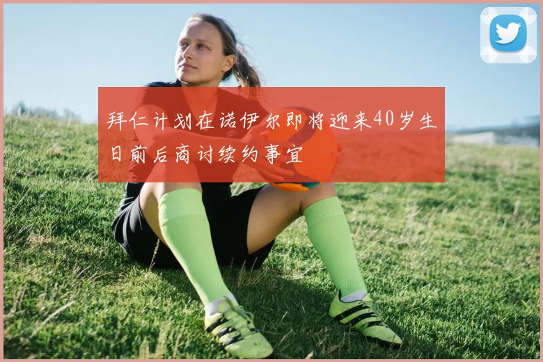 拜仁计划在诺伊尔即将迎来40岁生日前后商讨续约事宜