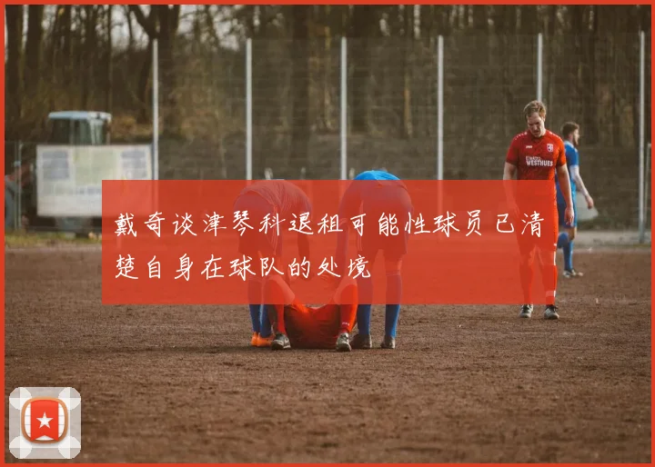 戴奇谈津琴科退租可能性球员已清楚自身在球队的处境