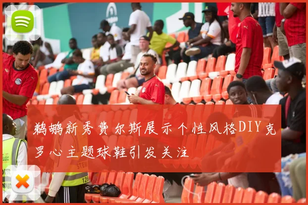 鹈鹕新秀费尔斯展示个性风格DIY克罗心主题球鞋引发关注