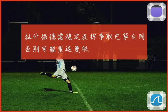 拉什福德需稳定发挥争取巴萨合同否则可能重返曼联