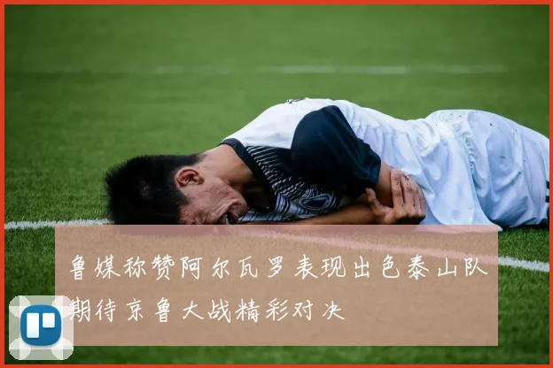 鲁媒称赞阿尔瓦罗表现出色泰山队期待京鲁大战精彩对决