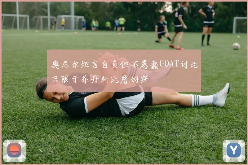 奥尼尔坦言自负但不愚蠢GOAT讨论只限于乔丹科比詹姆斯