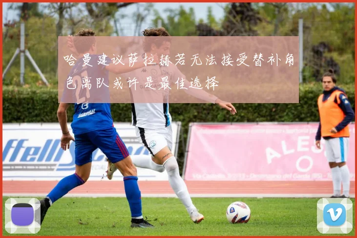 哈曼建议萨拉赫若无法接受替补角色离队或许是最佳选择