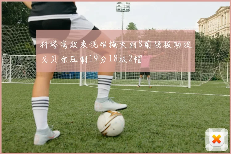 科塔高效表现难掩失利8前场板助攻戈贝尔压制19分18板2帽