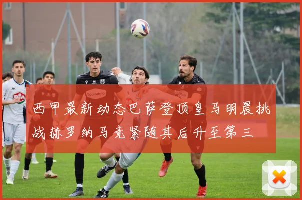 西甲最新动态巴萨登顶皇马明晨挑战赫罗纳马竞紧随其后升至第三