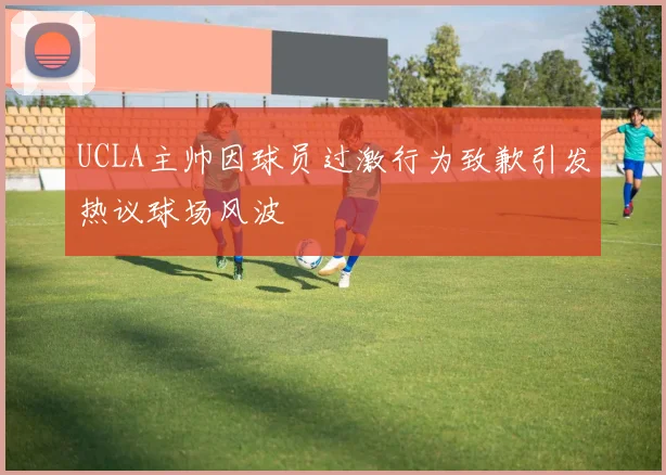 UCLA主帅因球员过激行为致歉引发热议球场风波