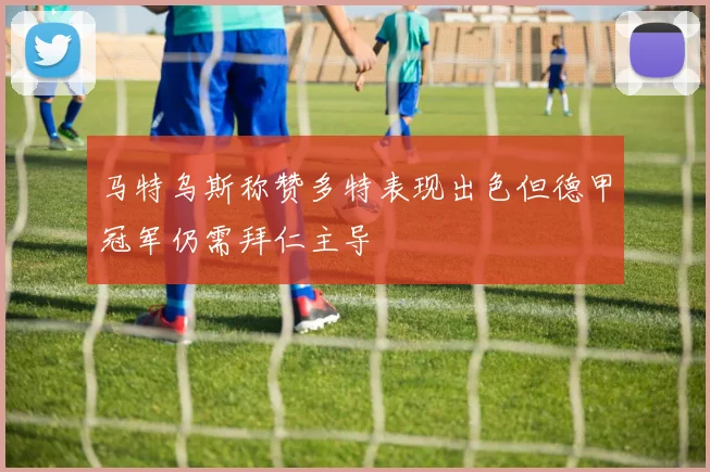 马特乌斯称赞多特表现出色但德甲冠军仍需拜仁主导