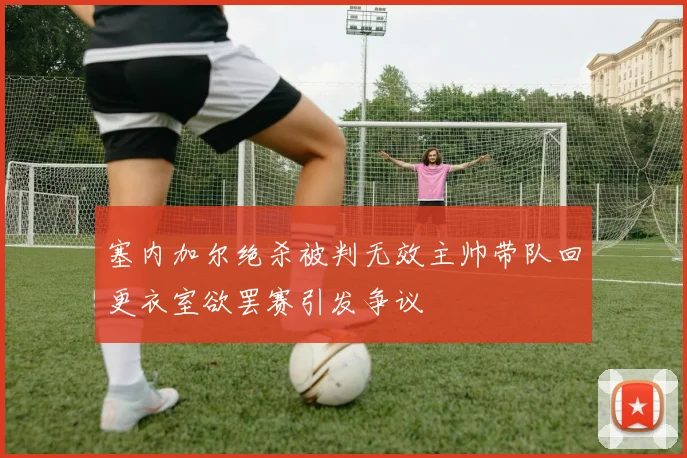 塞内加尔绝杀被判无效主帅带队回更衣室欲罢赛引发争议