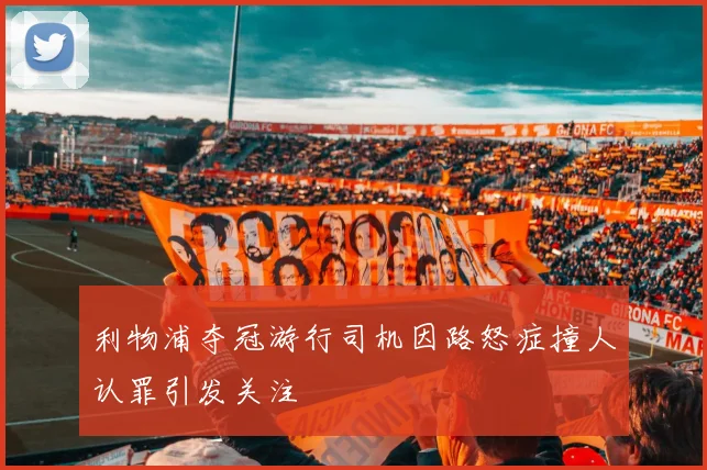 利物浦夺冠游行司机因路怒症撞人认罪引发关注