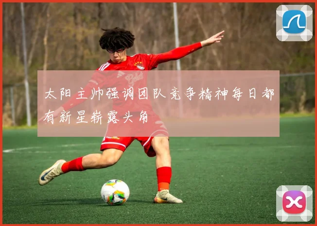太阳主帅强调团队竞争精神每日都有新星崭露头角