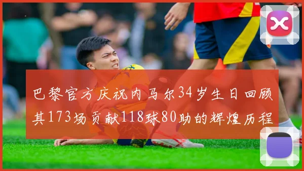 巴黎官方庆祝内马尔34岁生日回顾其173场贡献118球80助的辉煌历程
