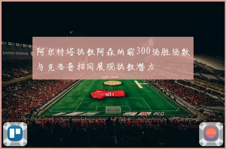 阿尔特塔执教阿森纳前300场胜场数与克洛普相同展现执教潜力