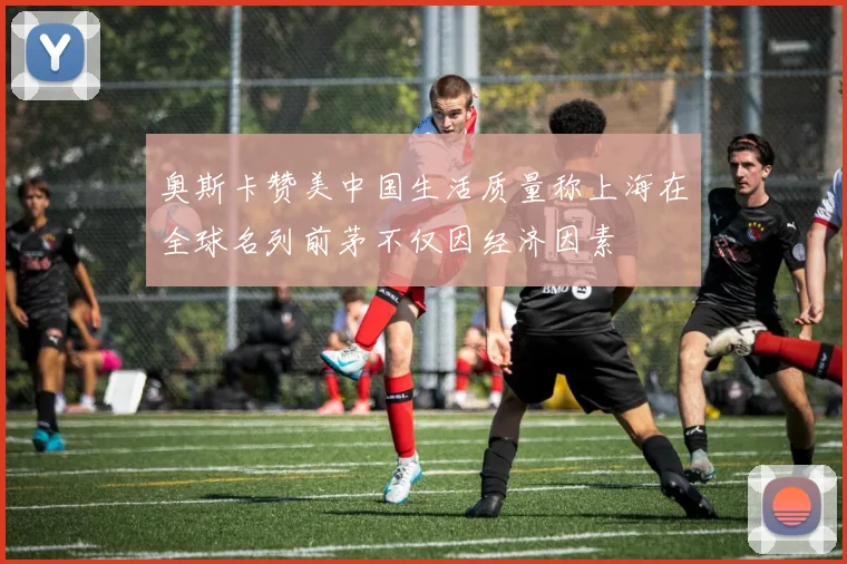奥斯卡赞美中国生活质量称上海在全球名列前茅不仅因经济因素